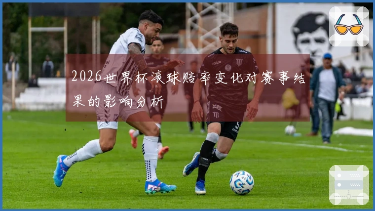 2026世界杯滚球赔率变化对赛事结果的影响分析